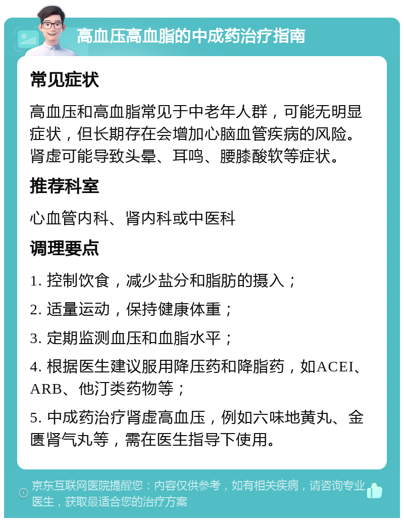 高血压高血脂的中成药治疗指南 常见症状 高血压和高血脂常见于中老年人群，可能无明显症状，但长期存在会增加心脑血管疾病的风险。肾虚可能导致头晕、耳鸣、腰膝酸软等症状。 推荐科室 心血管内科、肾内科或中医科 调理要点 1. 控制饮食，减少盐分和脂肪的摄入； 2. 适量运动，保持健康体重； 3. 定期监测血压和血脂水平； 4. 根据医生建议服用降压药和降脂药，如ACEI、ARB、他汀类药物等； 5. 中成药治疗肾虚高血压，例如六味地黄丸、金匮肾气丸等，需在医生指导下使用。