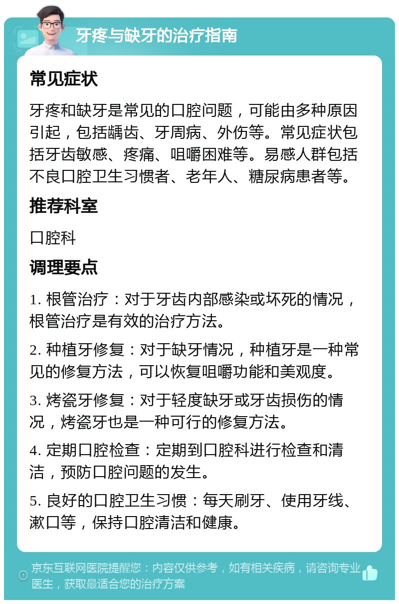 牙疼与缺牙的治疗指南 常见症状 牙疼和缺牙是常见的口腔问题，可能由多种原因引起，包括龋齿、牙周病、外伤等。常见症状包括牙齿敏感、疼痛、咀嚼困难等。易感人群包括不良口腔卫生习惯者、老年人、糖尿病患者等。 推荐科室 口腔科 调理要点 1. 根管治疗：对于牙齿内部感染或坏死的情况，根管治疗是有效的治疗方法。 2. 种植牙修复：对于缺牙情况，种植牙是一种常见的修复方法，可以恢复咀嚼功能和美观度。 3. 烤瓷牙修复：对于轻度缺牙或牙齿损伤的情况，烤瓷牙也是一种可行的修复方法。 4. 定期口腔检查：定期到口腔科进行检查和清洁，预防口腔问题的发生。 5. 良好的口腔卫生习惯：每天刷牙、使用牙线、漱口等，保持口腔清洁和健康。