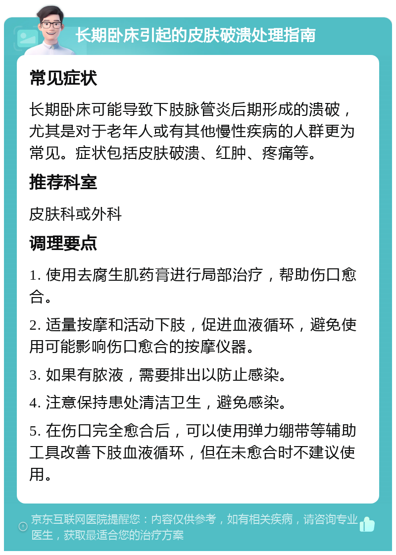 长期卧床引起的皮肤破溃处理指南 常见症状 长期卧床可能导致下肢脉管炎后期形成的溃破，尤其是对于老年人或有其他慢性疾病的人群更为常见。症状包括皮肤破溃、红肿、疼痛等。 推荐科室 皮肤科或外科 调理要点 1. 使用去腐生肌药膏进行局部治疗，帮助伤口愈合。 2. 适量按摩和活动下肢，促进血液循环，避免使用可能影响伤口愈合的按摩仪器。 3. 如果有脓液，需要排出以防止感染。 4. 注意保持患处清洁卫生，避免感染。 5. 在伤口完全愈合后，可以使用弹力绷带等辅助工具改善下肢血液循环，但在未愈合时不建议使用。