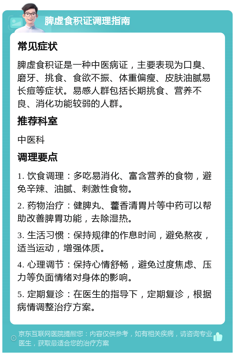 脾虚食积证调理指南 常见症状 脾虚食积证是一种中医病证，主要表现为口臭、磨牙、挑食、食欲不振、体重偏瘦、皮肤油腻易长痘等症状。易感人群包括长期挑食、营养不良、消化功能较弱的人群。 推荐科室 中医科 调理要点 1. 饮食调理：多吃易消化、富含营养的食物，避免辛辣、油腻、刺激性食物。 2. 药物治疗：健脾丸、藿香清胃片等中药可以帮助改善脾胃功能，去除湿热。 3. 生活习惯：保持规律的作息时间，避免熬夜，适当运动，增强体质。 4. 心理调节：保持心情舒畅，避免过度焦虑、压力等负面情绪对身体的影响。 5. 定期复诊：在医生的指导下，定期复诊，根据病情调整治疗方案。