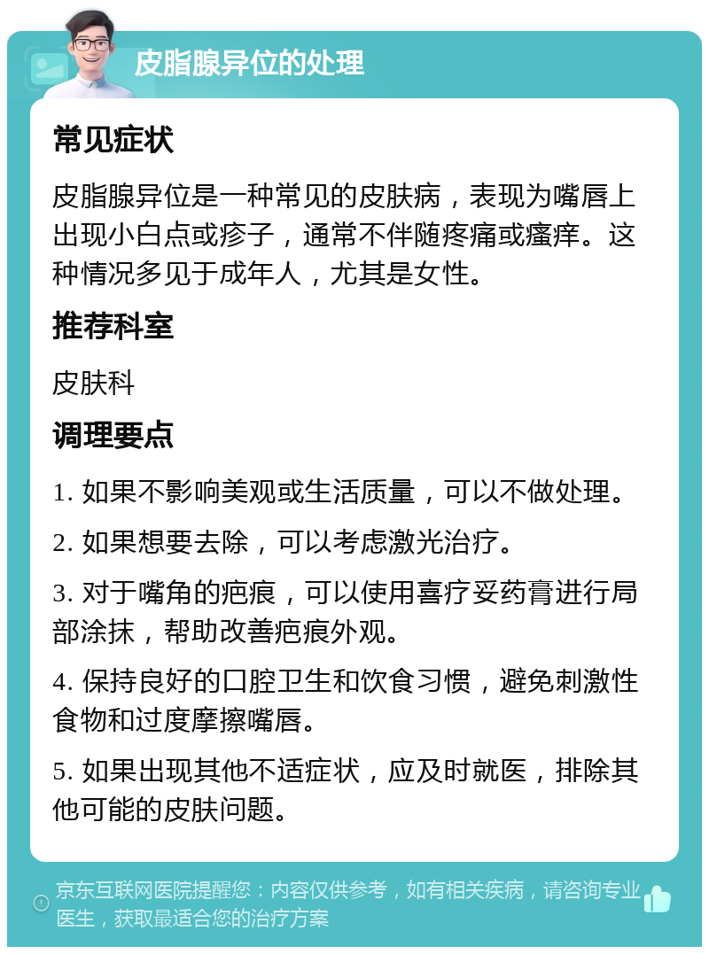 皮脂腺异位的处理 常见症状 皮脂腺异位是一种常见的皮肤病，表现为嘴唇上出现小白点或疹子，通常不伴随疼痛或瘙痒。这种情况多见于成年人，尤其是女性。 推荐科室 皮肤科 调理要点 1. 如果不影响美观或生活质量，可以不做处理。 2. 如果想要去除，可以考虑激光治疗。 3. 对于嘴角的疤痕，可以使用喜疗妥药膏进行局部涂抹，帮助改善疤痕外观。 4. 保持良好的口腔卫生和饮食习惯，避免刺激性食物和过度摩擦嘴唇。 5. 如果出现其他不适症状，应及时就医，排除其他可能的皮肤问题。