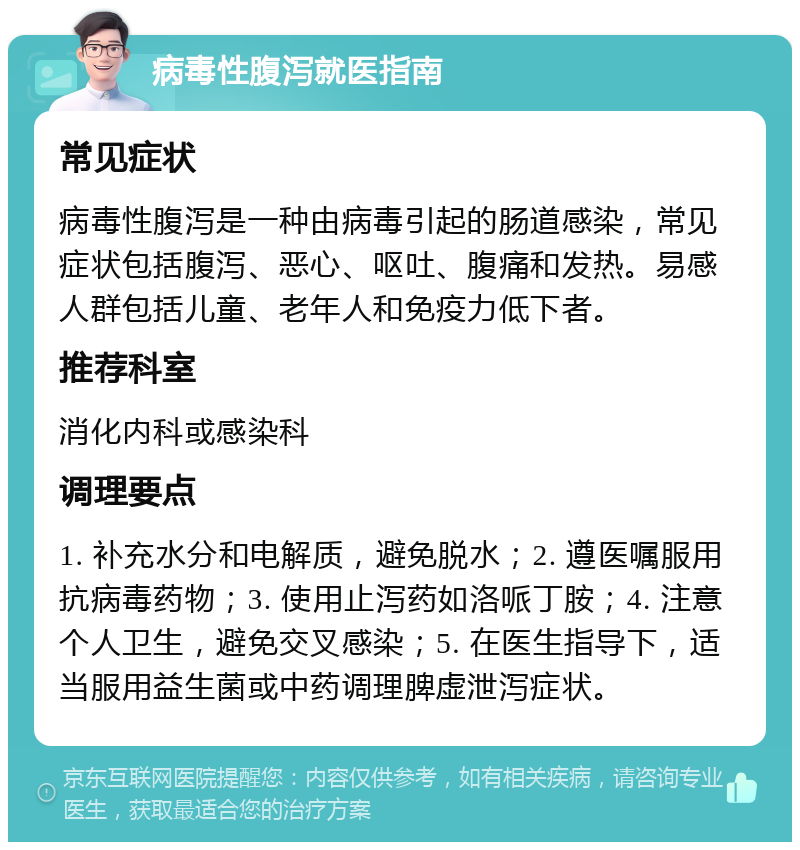 病毒性腹泻就医指南 常见症状 病毒性腹泻是一种由病毒引起的肠道感染，常见症状包括腹泻、恶心、呕吐、腹痛和发热。易感人群包括儿童、老年人和免疫力低下者。 推荐科室 消化内科或感染科 调理要点 1. 补充水分和电解质，避免脱水；2. 遵医嘱服用抗病毒药物；3. 使用止泻药如洛哌丁胺；4. 注意个人卫生，避免交叉感染；5. 在医生指导下，适当服用益生菌或中药调理脾虚泄泻症状。