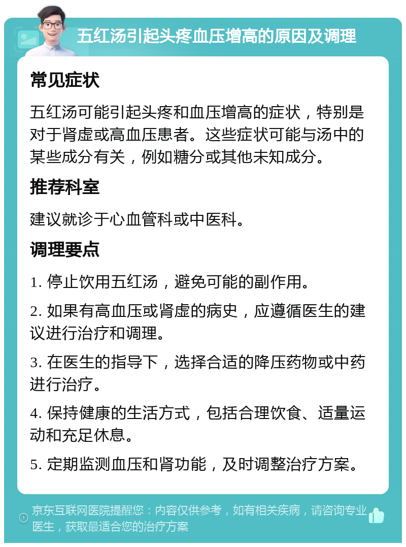 五红汤引起头疼血压增高的原因及调理 常见症状 五红汤可能引起头疼和血压增高的症状，特别是对于肾虚或高血压患者。这些症状可能与汤中的某些成分有关，例如糖分或其他未知成分。 推荐科室 建议就诊于心血管科或中医科。 调理要点 1. 停止饮用五红汤，避免可能的副作用。 2. 如果有高血压或肾虚的病史，应遵循医生的建议进行治疗和调理。 3. 在医生的指导下，选择合适的降压药物或中药进行治疗。 4. 保持健康的生活方式，包括合理饮食、适量运动和充足休息。 5. 定期监测血压和肾功能，及时调整治疗方案。