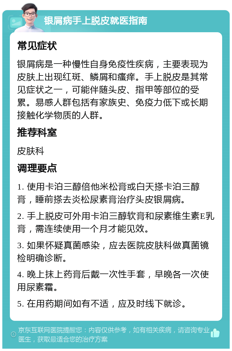 银屑病手上脱皮就医指南 常见症状 银屑病是一种慢性自身免疫性疾病，主要表现为皮肤上出现红斑、鳞屑和瘙痒。手上脱皮是其常见症状之一，可能伴随头皮、指甲等部位的受累。易感人群包括有家族史、免疫力低下或长期接触化学物质的人群。 推荐科室 皮肤科 调理要点 1. 使用卡泊三醇倍他米松膏或白天搽卡泊三醇膏，睡前搽去炎松尿素膏治疗头皮银屑病。 2. 手上脱皮可外用卡泊三醇软膏和尿素维生素E乳膏，需连续使用一个月才能见效。 3. 如果怀疑真菌感染，应去医院皮肤科做真菌镜检明确诊断。 4. 晚上抹上药膏后戴一次性手套，早晚各一次使用尿素霜。 5. 在用药期间如有不适，应及时线下就诊。