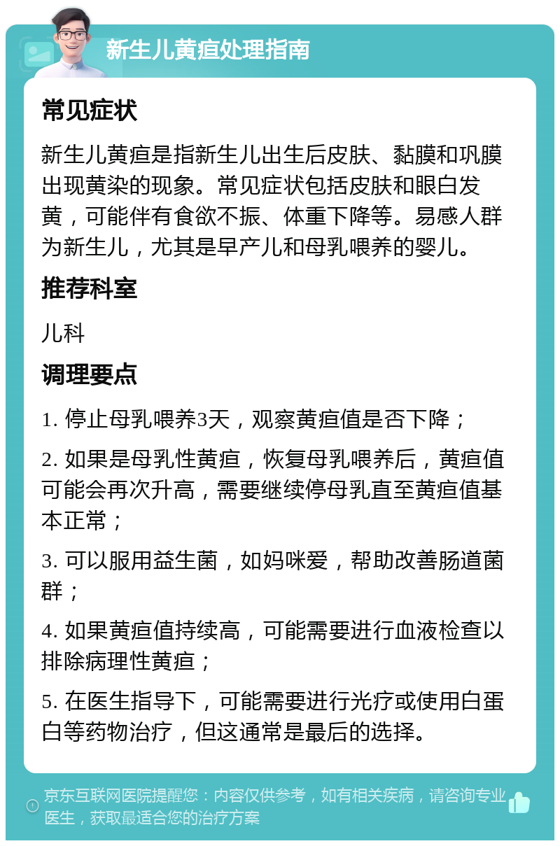 新生儿黄疸处理指南 常见症状 新生儿黄疸是指新生儿出生后皮肤、黏膜和巩膜出现黄染的现象。常见症状包括皮肤和眼白发黄，可能伴有食欲不振、体重下降等。易感人群为新生儿，尤其是早产儿和母乳喂养的婴儿。 推荐科室 儿科 调理要点 1. 停止母乳喂养3天，观察黄疸值是否下降； 2. 如果是母乳性黄疸，恢复母乳喂养后，黄疸值可能会再次升高，需要继续停母乳直至黄疸值基本正常； 3. 可以服用益生菌，如妈咪爱，帮助改善肠道菌群； 4. 如果黄疸值持续高，可能需要进行血液检查以排除病理性黄疸； 5. 在医生指导下，可能需要进行光疗或使用白蛋白等药物治疗，但这通常是最后的选择。