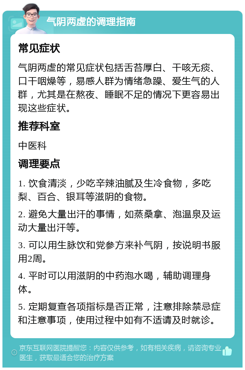 气阴两虚的调理指南 常见症状 气阴两虚的常见症状包括舌苔厚白、干咳无痰、口干咽燥等，易感人群为情绪急躁、爱生气的人群，尤其是在熬夜、睡眠不足的情况下更容易出现这些症状。 推荐科室 中医科 调理要点 1. 饮食清淡，少吃辛辣油腻及生冷食物，多吃梨、百合、银耳等滋阴的食物。 2. 避免大量出汗的事情，如蒸桑拿、泡温泉及运动大量出汗等。 3. 可以用生脉饮和党参方来补气阴，按说明书服用2周。 4. 平时可以用滋阴的中药泡水喝，辅助调理身体。 5. 定期复查各项指标是否正常，注意排除禁忌症和注意事项，使用过程中如有不适请及时就诊。