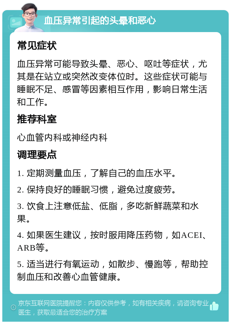 血压异常引起的头晕和恶心 常见症状 血压异常可能导致头晕、恶心、呕吐等症状，尤其是在站立或突然改变体位时。这些症状可能与睡眠不足、感冒等因素相互作用，影响日常生活和工作。 推荐科室 心血管内科或神经内科 调理要点 1. 定期测量血压，了解自己的血压水平。 2. 保持良好的睡眠习惯，避免过度疲劳。 3. 饮食上注意低盐、低脂，多吃新鲜蔬菜和水果。 4. 如果医生建议，按时服用降压药物，如ACEI、ARB等。 5. 适当进行有氧运动，如散步、慢跑等，帮助控制血压和改善心血管健康。