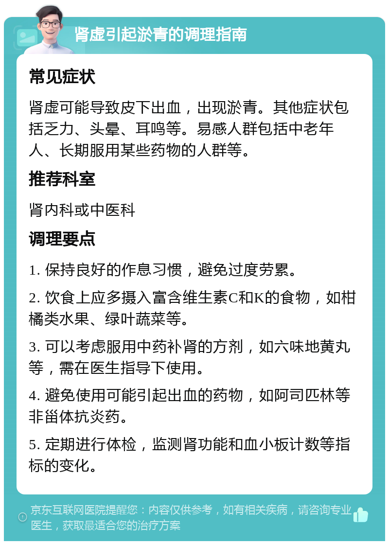 肾虚引起淤青的调理指南 常见症状 肾虚可能导致皮下出血，出现淤青。其他症状包括乏力、头晕、耳鸣等。易感人群包括中老年人、长期服用某些药物的人群等。 推荐科室 肾内科或中医科 调理要点 1. 保持良好的作息习惯，避免过度劳累。 2. 饮食上应多摄入富含维生素C和K的食物，如柑橘类水果、绿叶蔬菜等。 3. 可以考虑服用中药补肾的方剂，如六味地黄丸等，需在医生指导下使用。 4. 避免使用可能引起出血的药物，如阿司匹林等非甾体抗炎药。 5. 定期进行体检，监测肾功能和血小板计数等指标的变化。