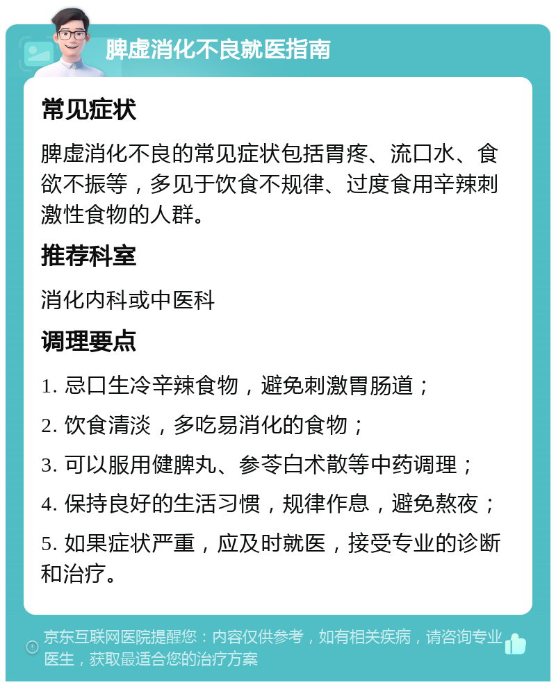 脾虚消化不良就医指南 常见症状 脾虚消化不良的常见症状包括胃疼、流口水、食欲不振等，多见于饮食不规律、过度食用辛辣刺激性食物的人群。 推荐科室 消化内科或中医科 调理要点 1. 忌口生冷辛辣食物，避免刺激胃肠道； 2. 饮食清淡，多吃易消化的食物； 3. 可以服用健脾丸、参苓白术散等中药调理； 4. 保持良好的生活习惯，规律作息，避免熬夜； 5. 如果症状严重，应及时就医，接受专业的诊断和治疗。