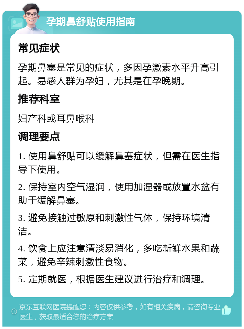 孕期鼻舒贴使用指南 常见症状 孕期鼻塞是常见的症状，多因孕激素水平升高引起。易感人群为孕妇，尤其是在孕晚期。 推荐科室 妇产科或耳鼻喉科 调理要点 1. 使用鼻舒贴可以缓解鼻塞症状，但需在医生指导下使用。 2. 保持室内空气湿润，使用加湿器或放置水盆有助于缓解鼻塞。 3. 避免接触过敏原和刺激性气体，保持环境清洁。 4. 饮食上应注意清淡易消化，多吃新鲜水果和蔬菜，避免辛辣刺激性食物。 5. 定期就医，根据医生建议进行治疗和调理。