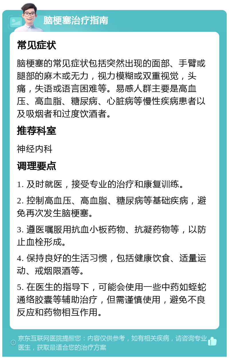 脑梗塞治疗指南 常见症状 脑梗塞的常见症状包括突然出现的面部、手臂或腿部的麻木或无力，视力模糊或双重视觉，头痛，失语或语言困难等。易感人群主要是高血压、高血脂、糖尿病、心脏病等慢性疾病患者以及吸烟者和过度饮酒者。 推荐科室 神经内科 调理要点 1. 及时就医，接受专业的治疗和康复训练。 2. 控制高血压、高血脂、糖尿病等基础疾病，避免再次发生脑梗塞。 3. 遵医嘱服用抗血小板药物、抗凝药物等，以防止血栓形成。 4. 保持良好的生活习惯，包括健康饮食、适量运动、戒烟限酒等。 5. 在医生的指导下，可能会使用一些中药如蛭蛇通络胶囊等辅助治疗，但需谨慎使用，避免不良反应和药物相互作用。