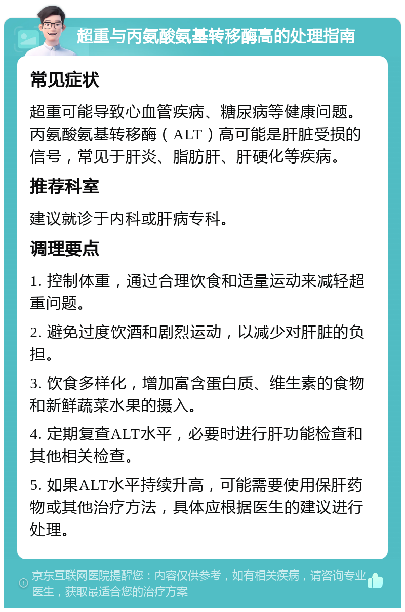 超重与丙氨酸氨基转移酶高的处理指南 常见症状 超重可能导致心血管疾病、糖尿病等健康问题。丙氨酸氨基转移酶（ALT）高可能是肝脏受损的信号，常见于肝炎、脂肪肝、肝硬化等疾病。 推荐科室 建议就诊于内科或肝病专科。 调理要点 1. 控制体重，通过合理饮食和适量运动来减轻超重问题。 2. 避免过度饮酒和剧烈运动，以减少对肝脏的负担。 3. 饮食多样化，增加富含蛋白质、维生素的食物和新鲜蔬菜水果的摄入。 4. 定期复查ALT水平，必要时进行肝功能检查和其他相关检查。 5. 如果ALT水平持续升高，可能需要使用保肝药物或其他治疗方法，具体应根据医生的建议进行处理。