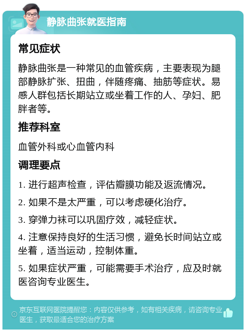 静脉曲张就医指南 常见症状 静脉曲张是一种常见的血管疾病，主要表现为腿部静脉扩张、扭曲，伴随疼痛、抽筋等症状。易感人群包括长期站立或坐着工作的人、孕妇、肥胖者等。 推荐科室 血管外科或心血管内科 调理要点 1. 进行超声检查，评估瓣膜功能及返流情况。 2. 如果不是太严重，可以考虑硬化治疗。 3. 穿弹力袜可以巩固疗效，减轻症状。 4. 注意保持良好的生活习惯，避免长时间站立或坐着，适当运动，控制体重。 5. 如果症状严重，可能需要手术治疗，应及时就医咨询专业医生。