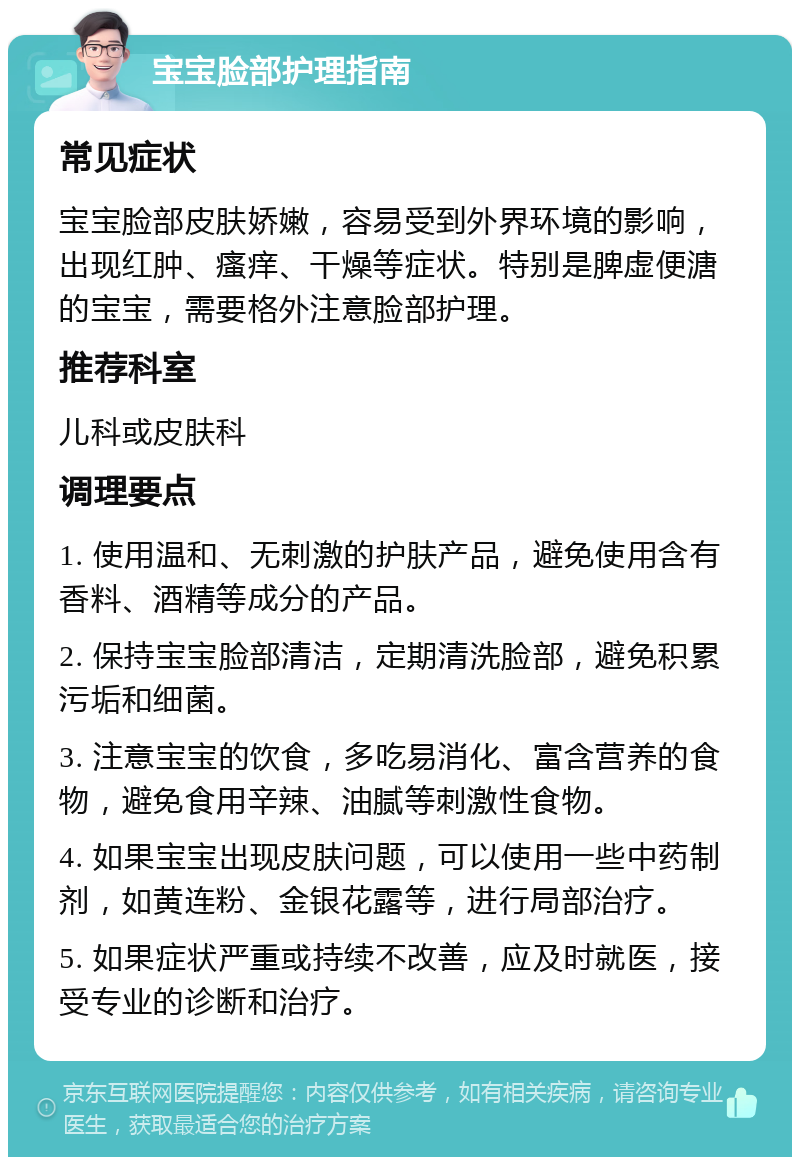 宝宝脸部护理指南 常见症状 宝宝脸部皮肤娇嫩，容易受到外界环境的影响，出现红肿、瘙痒、干燥等症状。特别是脾虚便溏的宝宝，需要格外注意脸部护理。 推荐科室 儿科或皮肤科 调理要点 1. 使用温和、无刺激的护肤产品，避免使用含有香料、酒精等成分的产品。 2. 保持宝宝脸部清洁，定期清洗脸部，避免积累污垢和细菌。 3. 注意宝宝的饮食，多吃易消化、富含营养的食物，避免食用辛辣、油腻等刺激性食物。 4. 如果宝宝出现皮肤问题，可以使用一些中药制剂，如黄连粉、金银花露等，进行局部治疗。 5. 如果症状严重或持续不改善，应及时就医，接受专业的诊断和治疗。