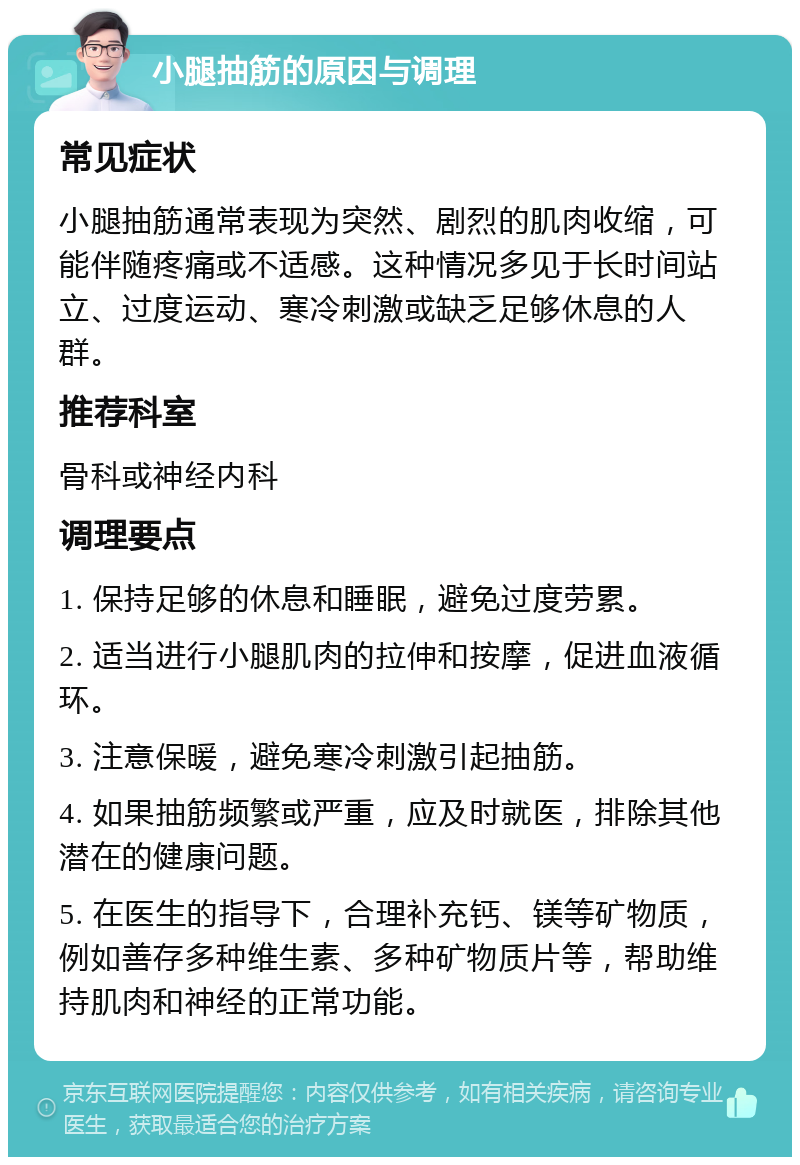 小腿抽筋的原因与调理 常见症状 小腿抽筋通常表现为突然、剧烈的肌肉收缩，可能伴随疼痛或不适感。这种情况多见于长时间站立、过度运动、寒冷刺激或缺乏足够休息的人群。 推荐科室 骨科或神经内科 调理要点 1. 保持足够的休息和睡眠，避免过度劳累。 2. 适当进行小腿肌肉的拉伸和按摩，促进血液循环。 3. 注意保暖，避免寒冷刺激引起抽筋。 4. 如果抽筋频繁或严重，应及时就医，排除其他潜在的健康问题。 5. 在医生的指导下，合理补充钙、镁等矿物质，例如善存多种维生素、多种矿物质片等，帮助维持肌肉和神经的正常功能。