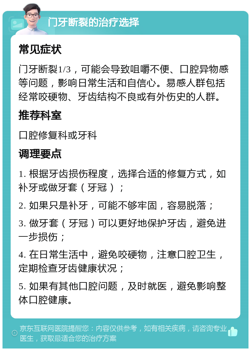 门牙断裂的治疗选择 常见症状 门牙断裂1/3，可能会导致咀嚼不便、口腔异物感等问题，影响日常生活和自信心。易感人群包括经常咬硬物、牙齿结构不良或有外伤史的人群。 推荐科室 口腔修复科或牙科 调理要点 1. 根据牙齿损伤程度，选择合适的修复方式，如补牙或做牙套（牙冠）； 2. 如果只是补牙，可能不够牢固，容易脱落； 3. 做牙套（牙冠）可以更好地保护牙齿，避免进一步损伤； 4. 在日常生活中，避免咬硬物，注意口腔卫生，定期检查牙齿健康状况； 5. 如果有其他口腔问题，及时就医，避免影响整体口腔健康。