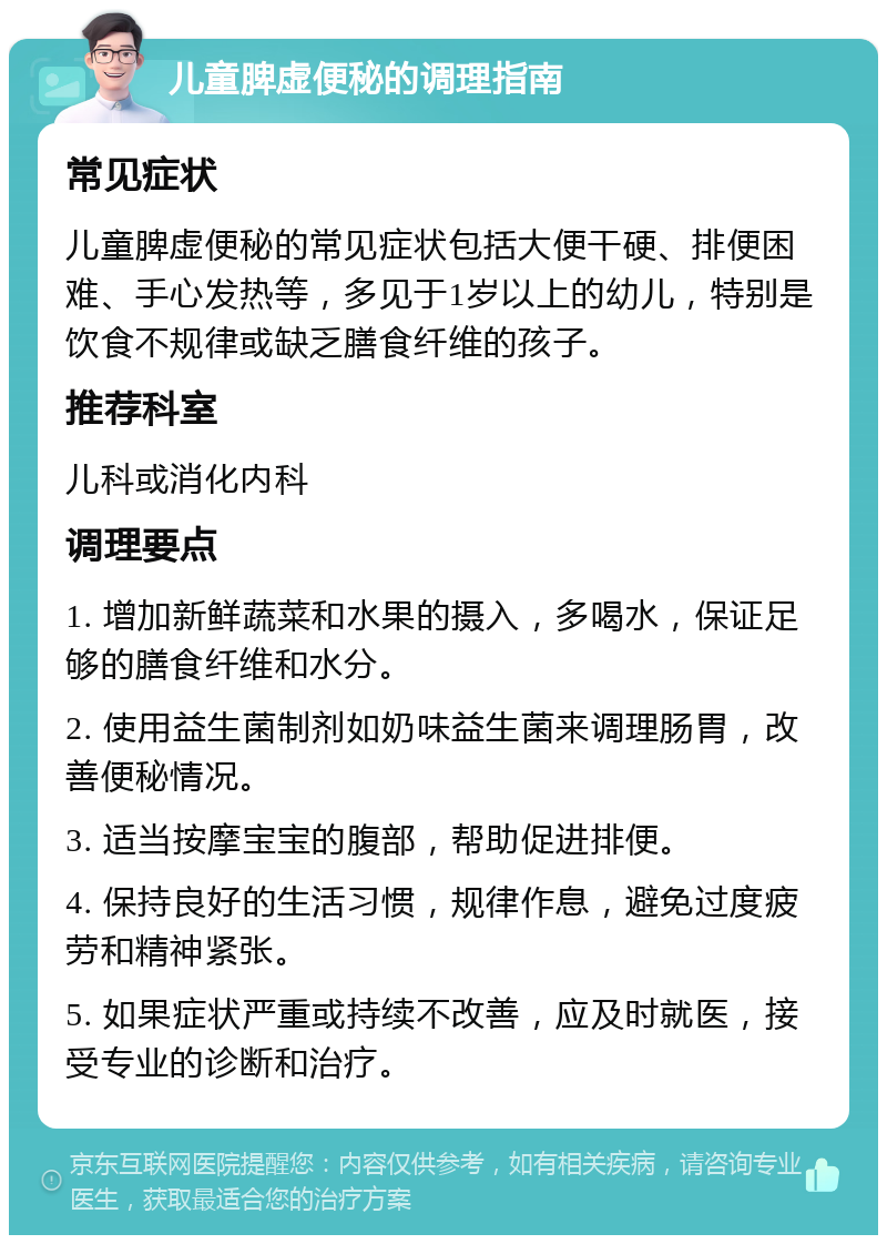 儿童脾虚便秘的调理指南 常见症状 儿童脾虚便秘的常见症状包括大便干硬、排便困难、手心发热等，多见于1岁以上的幼儿，特别是饮食不规律或缺乏膳食纤维的孩子。 推荐科室 儿科或消化内科 调理要点 1. 增加新鲜蔬菜和水果的摄入，多喝水，保证足够的膳食纤维和水分。 2. 使用益生菌制剂如奶味益生菌来调理肠胃，改善便秘情况。 3. 适当按摩宝宝的腹部，帮助促进排便。 4. 保持良好的生活习惯，规律作息，避免过度疲劳和精神紧张。 5. 如果症状严重或持续不改善，应及时就医，接受专业的诊断和治疗。