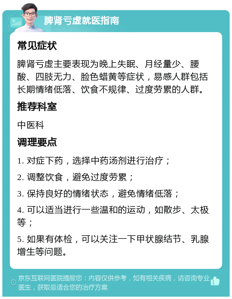 脾肾亏虚就医指南 常见症状 脾肾亏虚主要表现为晚上失眠、月经量少、腰酸、四肢无力、脸色蜡黄等症状，易感人群包括长期情绪低落、饮食不规律、过度劳累的人群。 推荐科室 中医科 调理要点 1. 对症下药，选择中药汤剂进行治疗； 2. 调整饮食，避免过度劳累； 3. 保持良好的情绪状态，避免情绪低落； 4. 可以适当进行一些温和的运动，如散步、太极等； 5. 如果有体检，可以关注一下甲状腺结节、乳腺增生等问题。