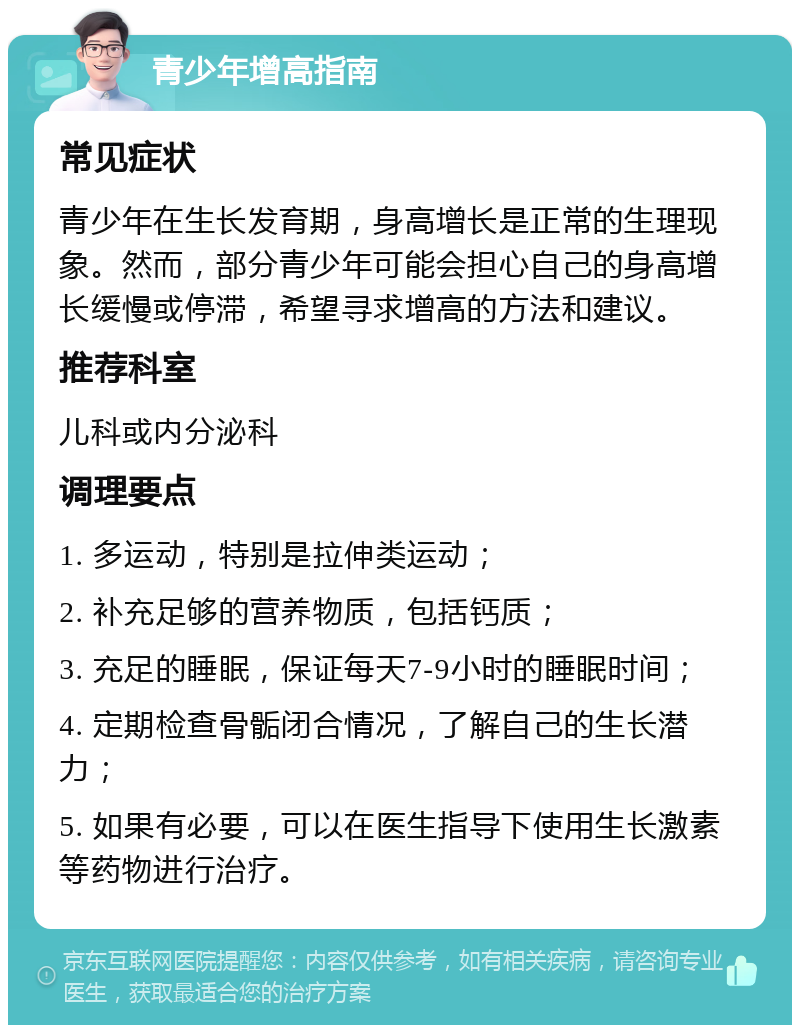 青少年增高指南 常见症状 青少年在生长发育期，身高增长是正常的生理现象。然而，部分青少年可能会担心自己的身高增长缓慢或停滞，希望寻求增高的方法和建议。 推荐科室 儿科或内分泌科 调理要点 1. 多运动，特别是拉伸类运动； 2. 补充足够的营养物质，包括钙质； 3. 充足的睡眠，保证每天7-9小时的睡眠时间； 4. 定期检查骨骺闭合情况，了解自己的生长潜力； 5. 如果有必要，可以在医生指导下使用生长激素等药物进行治疗。