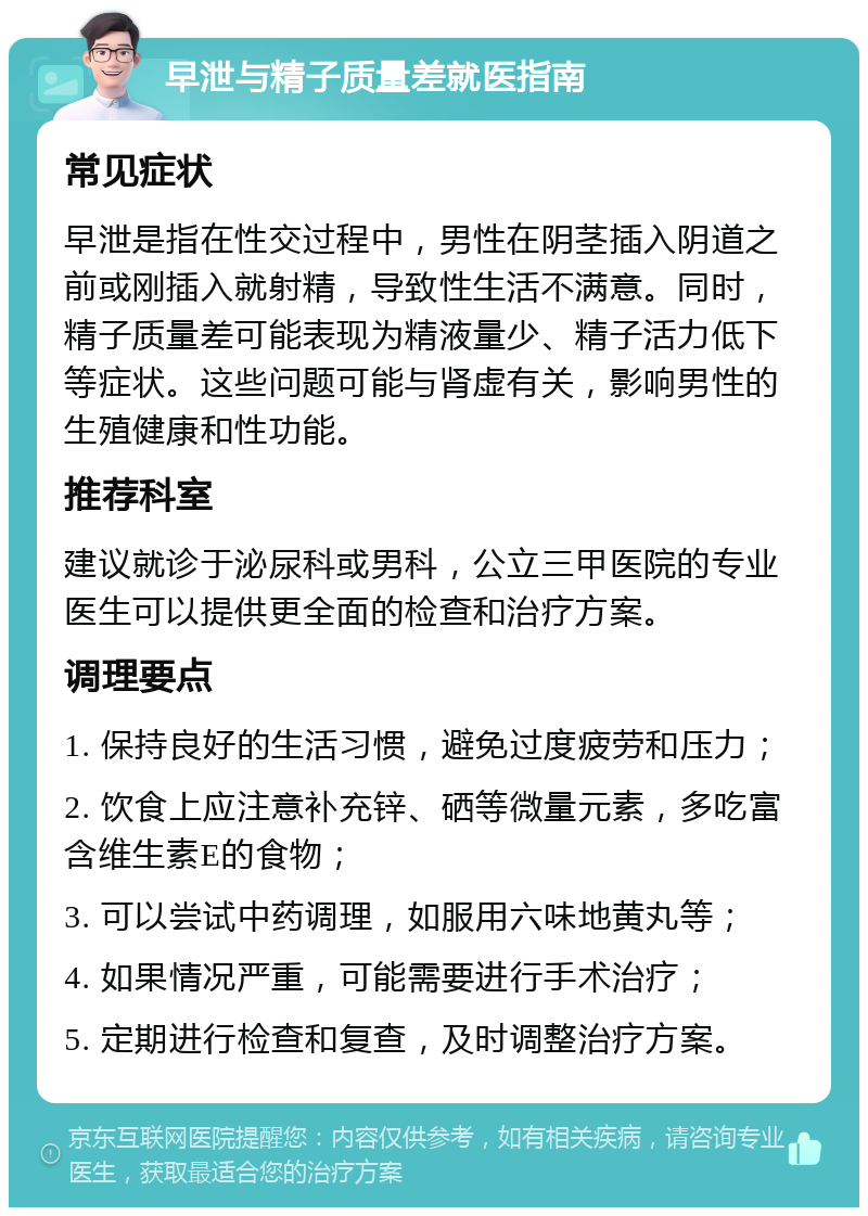 早泄与精子质量差就医指南 常见症状 早泄是指在性交过程中，男性在阴茎插入阴道之前或刚插入就射精，导致性生活不满意。同时，精子质量差可能表现为精液量少、精子活力低下等症状。这些问题可能与肾虚有关，影响男性的生殖健康和性功能。 推荐科室 建议就诊于泌尿科或男科，公立三甲医院的专业医生可以提供更全面的检查和治疗方案。 调理要点 1. 保持良好的生活习惯，避免过度疲劳和压力； 2. 饮食上应注意补充锌、硒等微量元素，多吃富含维生素E的食物； 3. 可以尝试中药调理，如服用六味地黄丸等； 4. 如果情况严重，可能需要进行手术治疗； 5. 定期进行检查和复查，及时调整治疗方案。