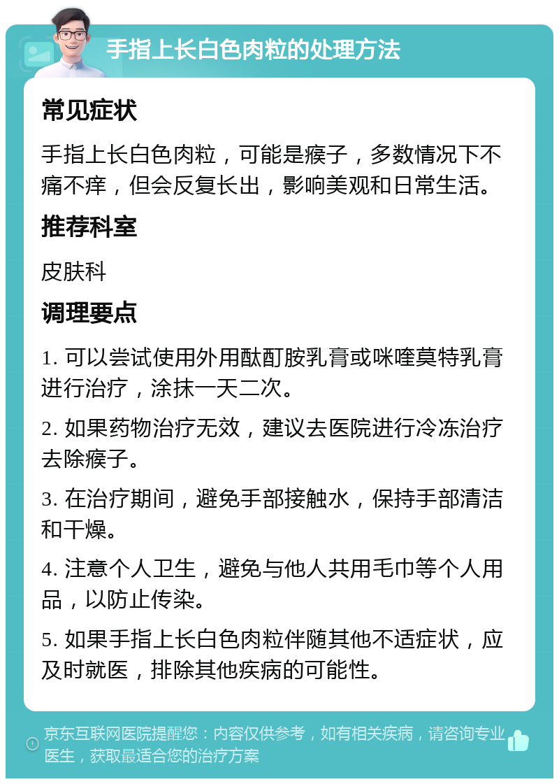 手指上长白色肉粒的处理方法 常见症状 手指上长白色肉粒，可能是瘊子，多数情况下不痛不痒，但会反复长出，影响美观和日常生活。 推荐科室 皮肤科 调理要点 1. 可以尝试使用外用酞酊胺乳膏或咪喹莫特乳膏进行治疗，涂抹一天二次。 2. 如果药物治疗无效，建议去医院进行冷冻治疗去除瘊子。 3. 在治疗期间，避免手部接触水，保持手部清洁和干燥。 4. 注意个人卫生，避免与他人共用毛巾等个人用品，以防止传染。 5. 如果手指上长白色肉粒伴随其他不适症状，应及时就医，排除其他疾病的可能性。