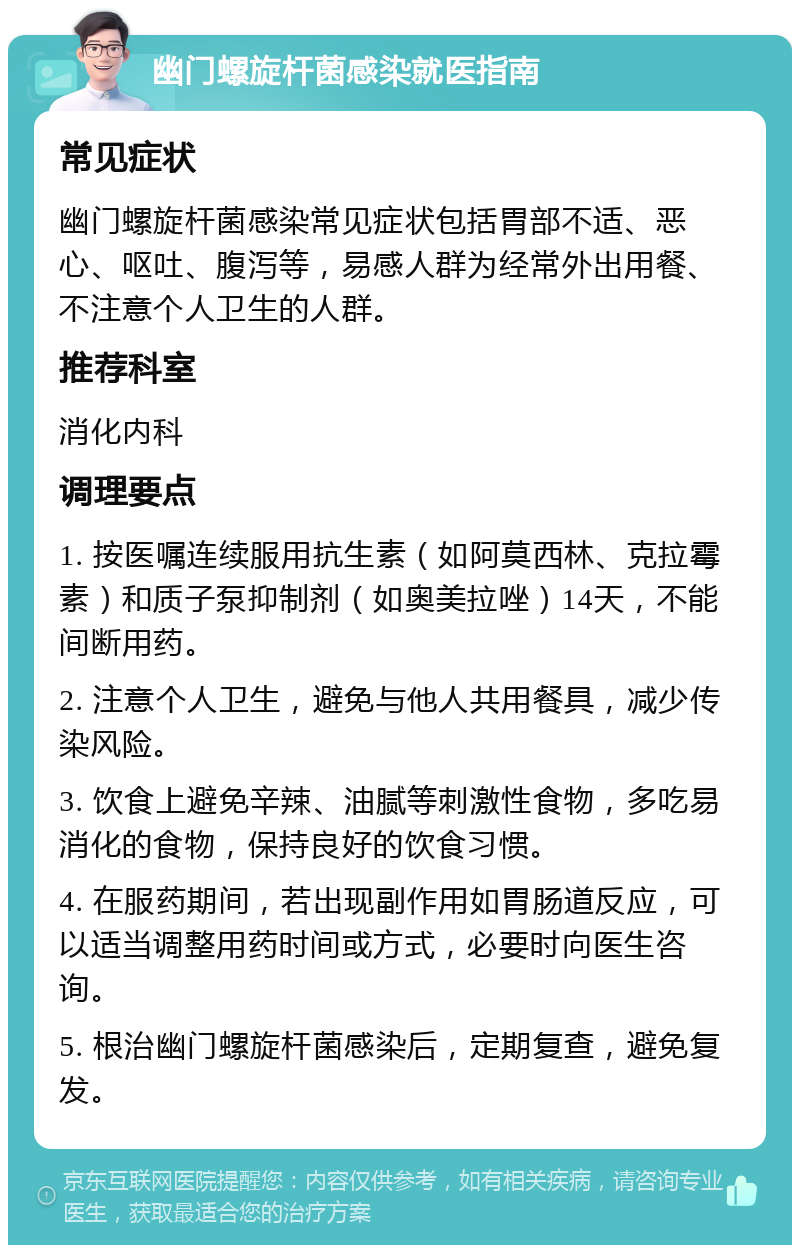 幽门螺旋杆菌感染就医指南 常见症状 幽门螺旋杆菌感染常见症状包括胃部不适、恶心、呕吐、腹泻等，易感人群为经常外出用餐、不注意个人卫生的人群。 推荐科室 消化内科 调理要点 1. 按医嘱连续服用抗生素（如阿莫西林、克拉霉素）和质子泵抑制剂（如奥美拉唑）14天，不能间断用药。 2. 注意个人卫生，避免与他人共用餐具，减少传染风险。 3. 饮食上避免辛辣、油腻等刺激性食物，多吃易消化的食物，保持良好的饮食习惯。 4. 在服药期间，若出现副作用如胃肠道反应，可以适当调整用药时间或方式，必要时向医生咨询。 5. 根治幽门螺旋杆菌感染后，定期复查，避免复发。