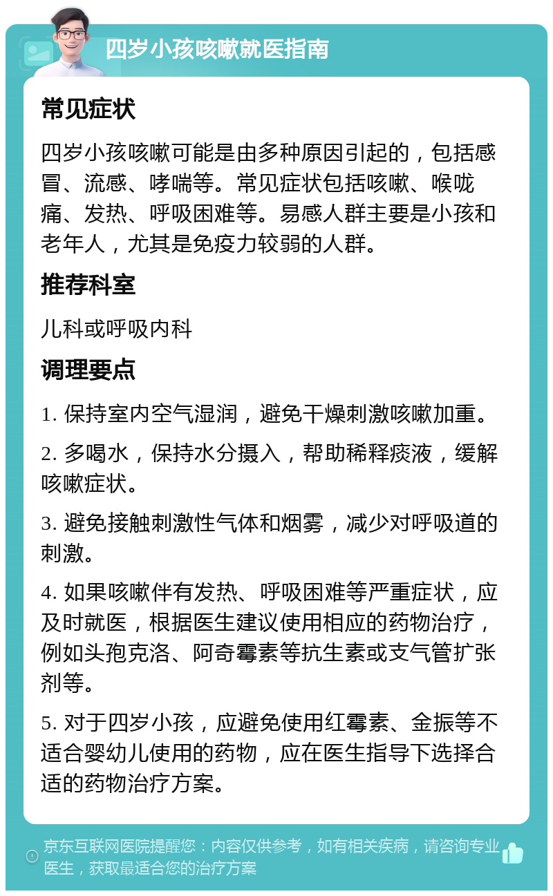 四岁小孩咳嗽就医指南 常见症状 四岁小孩咳嗽可能是由多种原因引起的，包括感冒、流感、哮喘等。常见症状包括咳嗽、喉咙痛、发热、呼吸困难等。易感人群主要是小孩和老年人，尤其是免疫力较弱的人群。 推荐科室 儿科或呼吸内科 调理要点 1. 保持室内空气湿润，避免干燥刺激咳嗽加重。 2. 多喝水，保持水分摄入，帮助稀释痰液，缓解咳嗽症状。 3. 避免接触刺激性气体和烟雾，减少对呼吸道的刺激。 4. 如果咳嗽伴有发热、呼吸困难等严重症状，应及时就医，根据医生建议使用相应的药物治疗，例如头孢克洛、阿奇霉素等抗生素或支气管扩张剂等。 5. 对于四岁小孩，应避免使用红霉素、金振等不适合婴幼儿使用的药物，应在医生指导下选择合适的药物治疗方案。