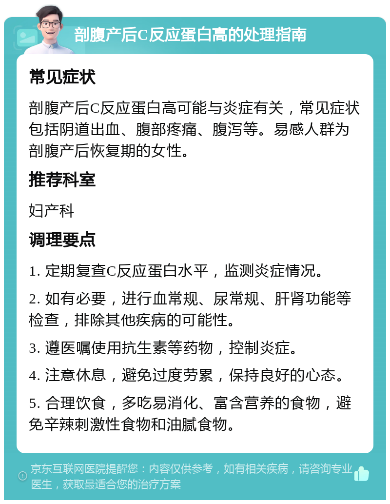 剖腹产后C反应蛋白高的处理指南 常见症状 剖腹产后C反应蛋白高可能与炎症有关，常见症状包括阴道出血、腹部疼痛、腹泻等。易感人群为剖腹产后恢复期的女性。 推荐科室 妇产科 调理要点 1. 定期复查C反应蛋白水平，监测炎症情况。 2. 如有必要，进行血常规、尿常规、肝肾功能等检查，排除其他疾病的可能性。 3. 遵医嘱使用抗生素等药物，控制炎症。 4. 注意休息，避免过度劳累，保持良好的心态。 5. 合理饮食，多吃易消化、富含营养的食物，避免辛辣刺激性食物和油腻食物。