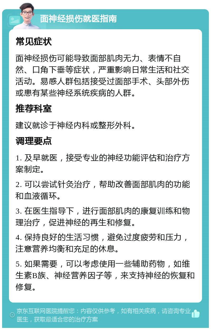 面神经损伤就医指南 常见症状 面神经损伤可能导致面部肌肉无力、表情不自然、口角下垂等症状，严重影响日常生活和社交活动。易感人群包括接受过面部手术、头部外伤或患有某些神经系统疾病的人群。 推荐科室 建议就诊于神经内科或整形外科。 调理要点 1. 及早就医，接受专业的神经功能评估和治疗方案制定。 2. 可以尝试针灸治疗，帮助改善面部肌肉的功能和血液循环。 3. 在医生指导下，进行面部肌肉的康复训练和物理治疗，促进神经的再生和修复。 4. 保持良好的生活习惯，避免过度疲劳和压力，注意营养均衡和充足的休息。 5. 如果需要，可以考虑使用一些辅助药物，如维生素B族、神经营养因子等，来支持神经的恢复和修复。