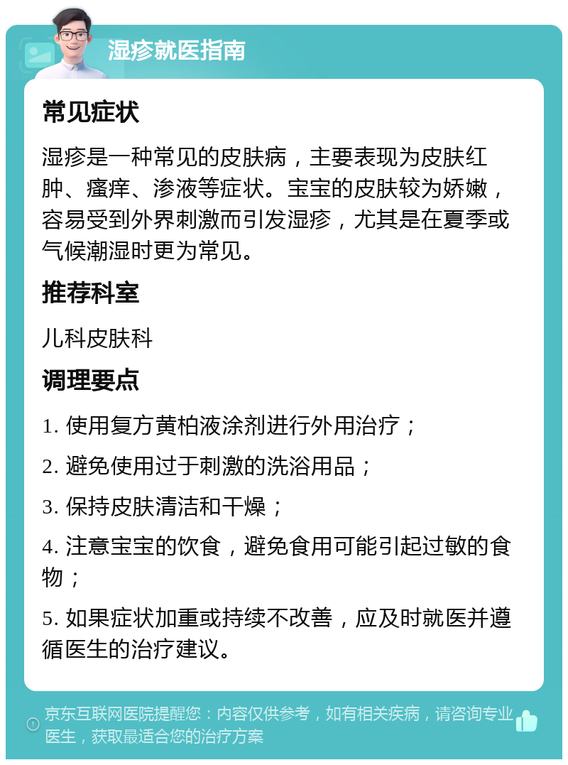 湿疹就医指南 常见症状 湿疹是一种常见的皮肤病，主要表现为皮肤红肿、瘙痒、渗液等症状。宝宝的皮肤较为娇嫩，容易受到外界刺激而引发湿疹，尤其是在夏季或气候潮湿时更为常见。 推荐科室 儿科皮肤科 调理要点 1. 使用复方黄柏液涂剂进行外用治疗； 2. 避免使用过于刺激的洗浴用品； 3. 保持皮肤清洁和干燥； 4. 注意宝宝的饮食，避免食用可能引起过敏的食物； 5. 如果症状加重或持续不改善，应及时就医并遵循医生的治疗建议。