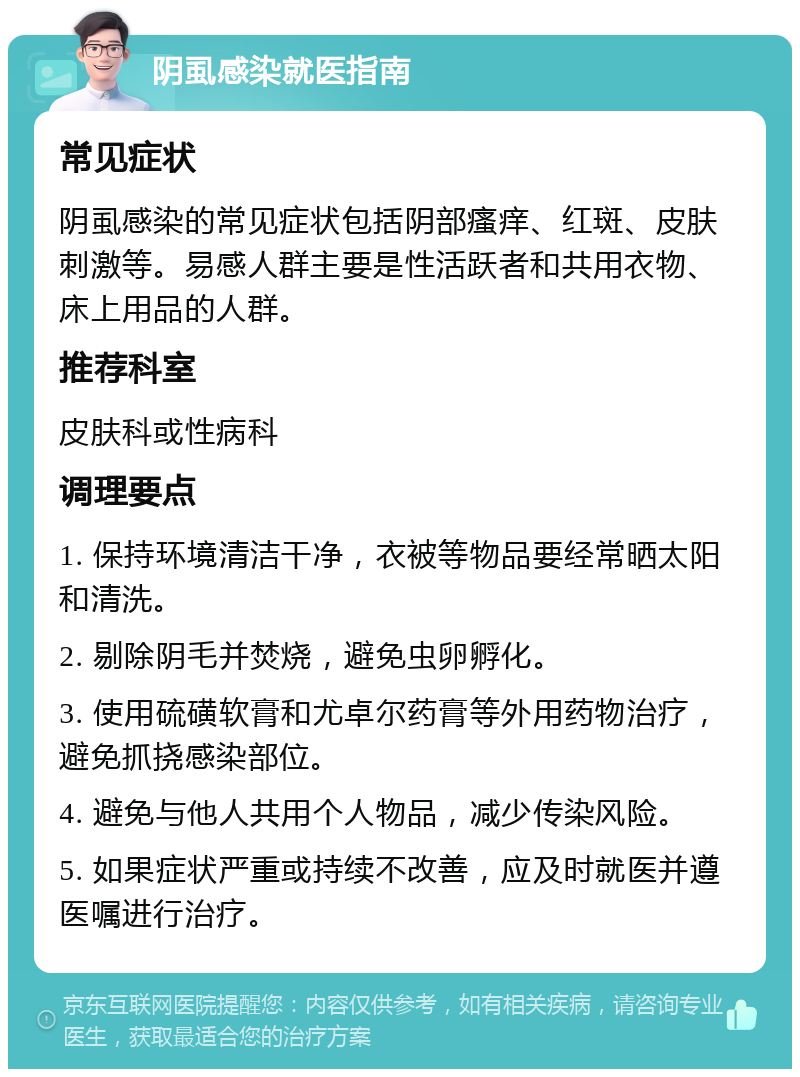 阴虱感染就医指南 常见症状 阴虱感染的常见症状包括阴部瘙痒、红斑、皮肤刺激等。易感人群主要是性活跃者和共用衣物、床上用品的人群。 推荐科室 皮肤科或性病科 调理要点 1. 保持环境清洁干净，衣被等物品要经常晒太阳和清洗。 2. 剔除阴毛并焚烧，避免虫卵孵化。 3. 使用硫磺软膏和尤卓尔药膏等外用药物治疗，避免抓挠感染部位。 4. 避免与他人共用个人物品，减少传染风险。 5. 如果症状严重或持续不改善，应及时就医并遵医嘱进行治疗。