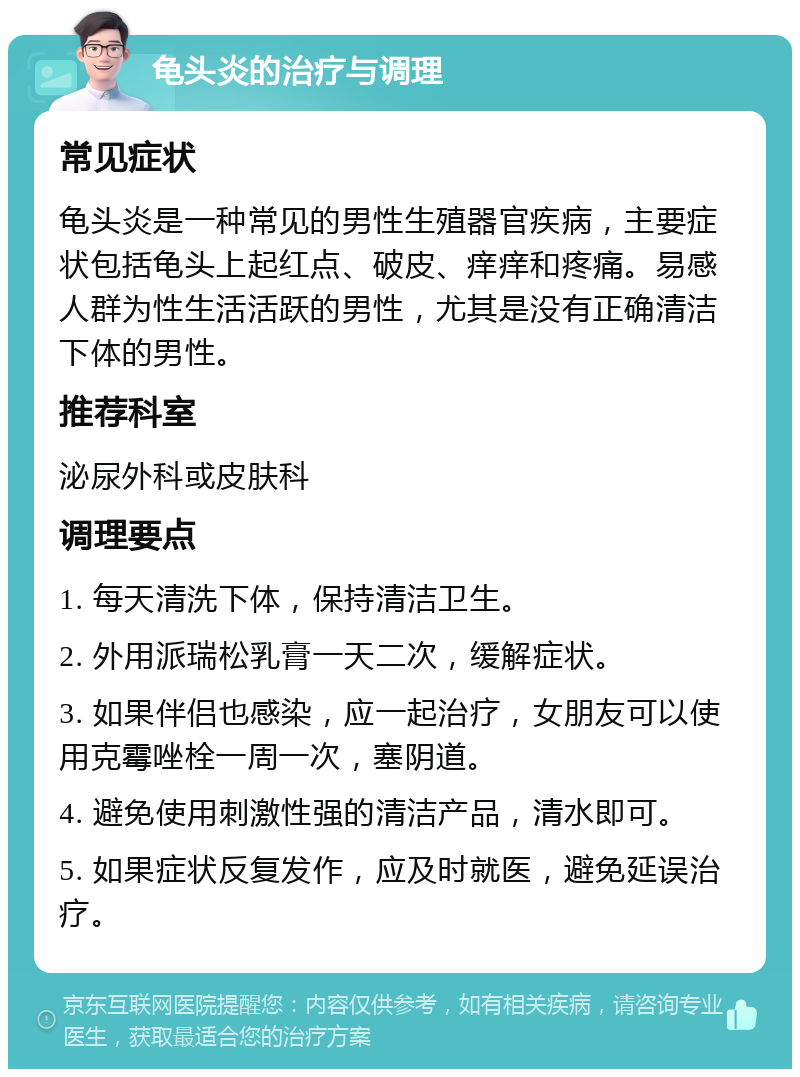 龟头炎的治疗与调理 常见症状 龟头炎是一种常见的男性生殖器官疾病，主要症状包括龟头上起红点、破皮、痒痒和疼痛。易感人群为性生活活跃的男性，尤其是没有正确清洁下体的男性。 推荐科室 泌尿外科或皮肤科 调理要点 1. 每天清洗下体，保持清洁卫生。 2. 外用派瑞松乳膏一天二次，缓解症状。 3. 如果伴侣也感染，应一起治疗，女朋友可以使用克霉唑栓一周一次，塞阴道。 4. 避免使用刺激性强的清洁产品，清水即可。 5. 如果症状反复发作，应及时就医，避免延误治疗。