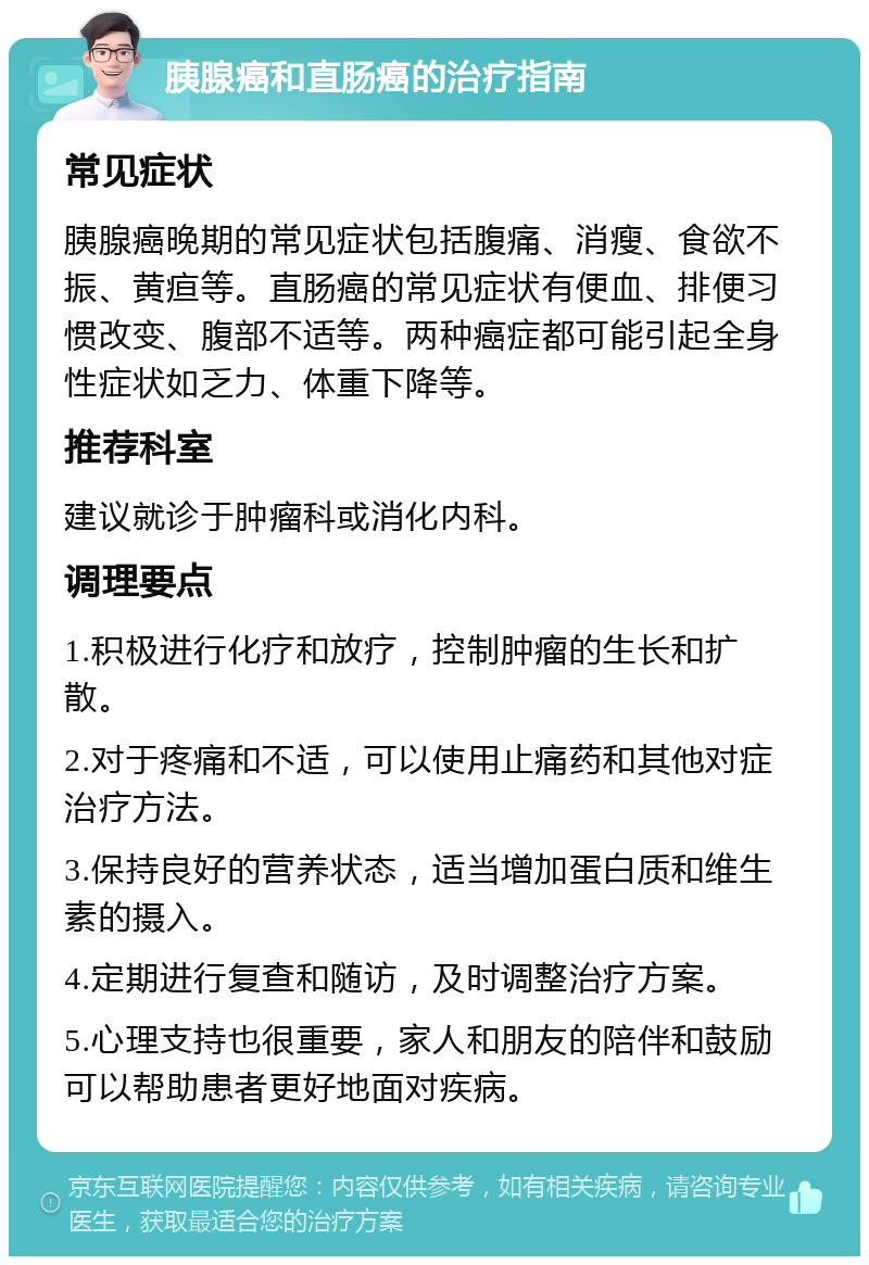 胰腺癌和直肠癌的治疗指南 常见症状 胰腺癌晚期的常见症状包括腹痛、消瘦、食欲不振、黄疸等。直肠癌的常见症状有便血、排便习惯改变、腹部不适等。两种癌症都可能引起全身性症状如乏力、体重下降等。 推荐科室 建议就诊于肿瘤科或消化内科。 调理要点 1.积极进行化疗和放疗，控制肿瘤的生长和扩散。 2.对于疼痛和不适，可以使用止痛药和其他对症治疗方法。 3.保持良好的营养状态，适当增加蛋白质和维生素的摄入。 4.定期进行复查和随访，及时调整治疗方案。 5.心理支持也很重要，家人和朋友的陪伴和鼓励可以帮助患者更好地面对疾病。