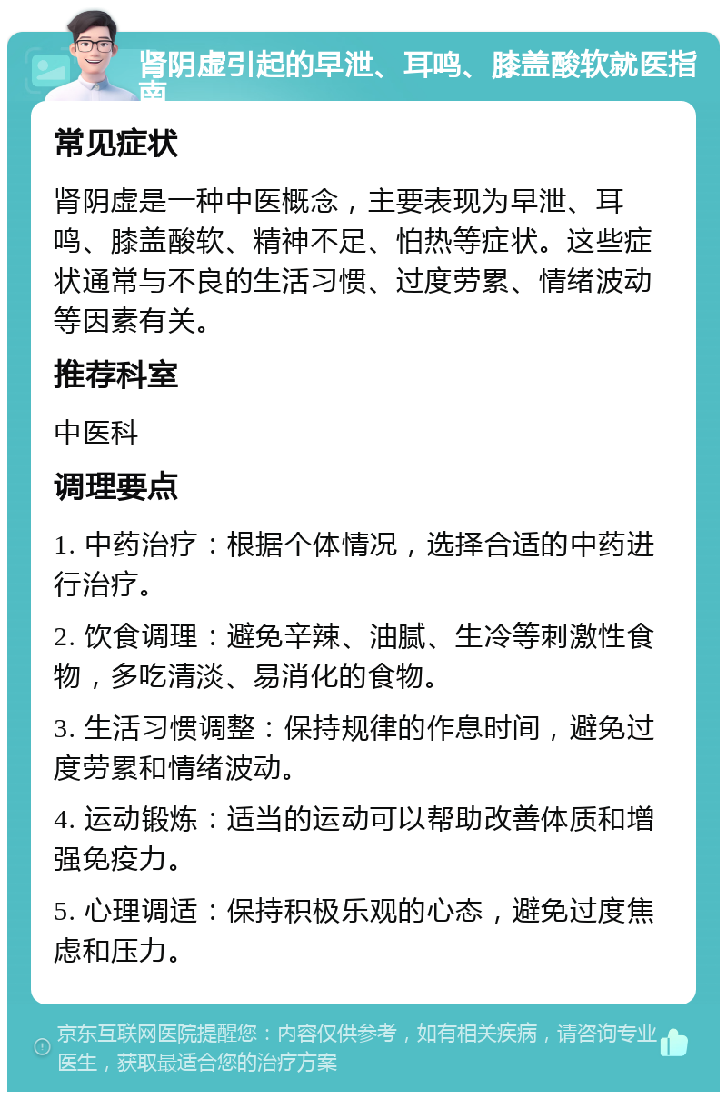 肾阴虚引起的早泄、耳鸣、膝盖酸软就医指南 常见症状 肾阴虚是一种中医概念，主要表现为早泄、耳鸣、膝盖酸软、精神不足、怕热等症状。这些症状通常与不良的生活习惯、过度劳累、情绪波动等因素有关。 推荐科室 中医科 调理要点 1. 中药治疗：根据个体情况，选择合适的中药进行治疗。 2. 饮食调理：避免辛辣、油腻、生冷等刺激性食物，多吃清淡、易消化的食物。 3. 生活习惯调整：保持规律的作息时间，避免过度劳累和情绪波动。 4. 运动锻炼：适当的运动可以帮助改善体质和增强免疫力。 5. 心理调适：保持积极乐观的心态，避免过度焦虑和压力。