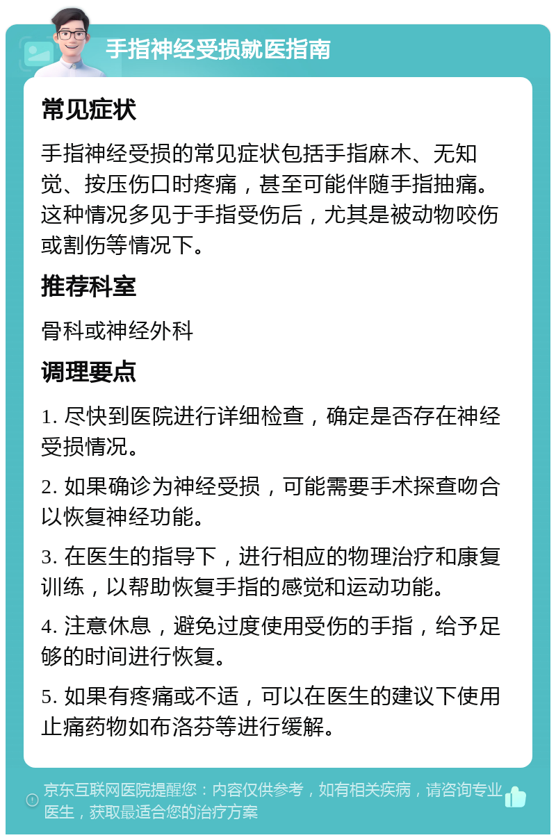 手指神经受损就医指南 常见症状 手指神经受损的常见症状包括手指麻木、无知觉、按压伤口时疼痛，甚至可能伴随手指抽痛。这种情况多见于手指受伤后，尤其是被动物咬伤或割伤等情况下。 推荐科室 骨科或神经外科 调理要点 1. 尽快到医院进行详细检查，确定是否存在神经受损情况。 2. 如果确诊为神经受损，可能需要手术探查吻合以恢复神经功能。 3. 在医生的指导下，进行相应的物理治疗和康复训练，以帮助恢复手指的感觉和运动功能。 4. 注意休息，避免过度使用受伤的手指，给予足够的时间进行恢复。 5. 如果有疼痛或不适，可以在医生的建议下使用止痛药物如布洛芬等进行缓解。