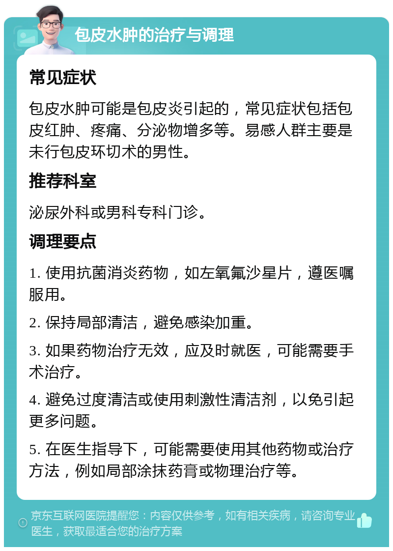 包皮水肿的治疗与调理 常见症状 包皮水肿可能是包皮炎引起的，常见症状包括包皮红肿、疼痛、分泌物增多等。易感人群主要是未行包皮环切术的男性。 推荐科室 泌尿外科或男科专科门诊。 调理要点 1. 使用抗菌消炎药物，如左氧氟沙星片，遵医嘱服用。 2. 保持局部清洁，避免感染加重。 3. 如果药物治疗无效，应及时就医，可能需要手术治疗。 4. 避免过度清洁或使用刺激性清洁剂，以免引起更多问题。 5. 在医生指导下，可能需要使用其他药物或治疗方法，例如局部涂抹药膏或物理治疗等。