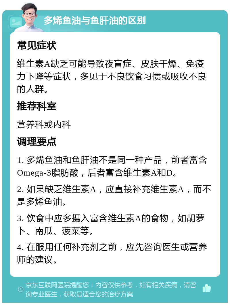 多烯鱼油与鱼肝油的区别 常见症状 维生素A缺乏可能导致夜盲症、皮肤干燥、免疫力下降等症状，多见于不良饮食习惯或吸收不良的人群。 推荐科室 营养科或内科 调理要点 1. 多烯鱼油和鱼肝油不是同一种产品，前者富含Omega-3脂肪酸，后者富含维生素A和D。 2. 如果缺乏维生素A，应直接补充维生素A，而不是多烯鱼油。 3. 饮食中应多摄入富含维生素A的食物，如胡萝卜、南瓜、菠菜等。 4. 在服用任何补充剂之前，应先咨询医生或营养师的建议。