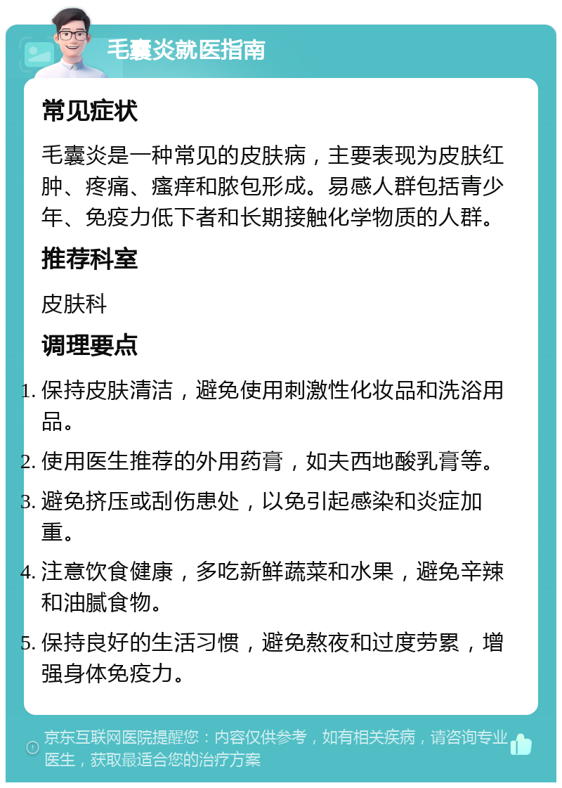 毛囊炎就医指南 常见症状 毛囊炎是一种常见的皮肤病，主要表现为皮肤红肿、疼痛、瘙痒和脓包形成。易感人群包括青少年、免疫力低下者和长期接触化学物质的人群。 推荐科室 皮肤科 调理要点 保持皮肤清洁，避免使用刺激性化妆品和洗浴用品。 使用医生推荐的外用药膏，如夫西地酸乳膏等。 避免挤压或刮伤患处，以免引起感染和炎症加重。 注意饮食健康，多吃新鲜蔬菜和水果，避免辛辣和油腻食物。 保持良好的生活习惯，避免熬夜和过度劳累，增强身体免疫力。