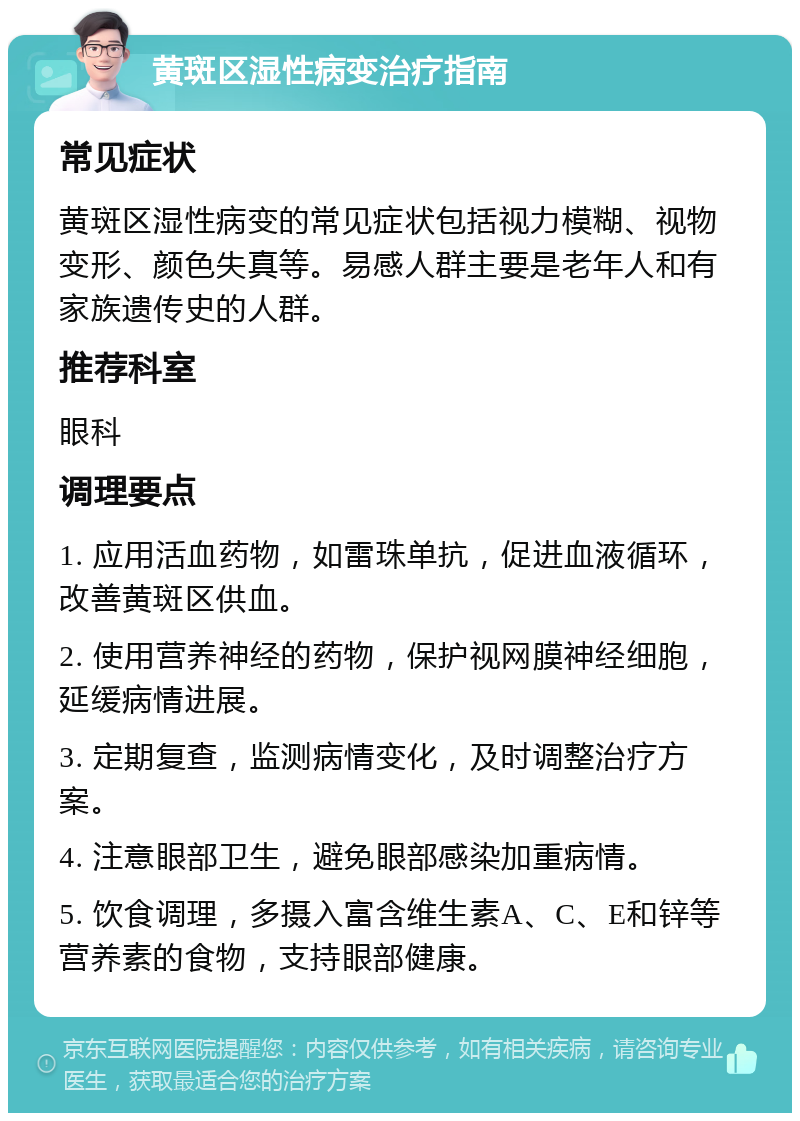 黄斑区湿性病变治疗指南 常见症状 黄斑区湿性病变的常见症状包括视力模糊、视物变形、颜色失真等。易感人群主要是老年人和有家族遗传史的人群。 推荐科室 眼科 调理要点 1. 应用活血药物，如雷珠单抗，促进血液循环，改善黄斑区供血。 2. 使用营养神经的药物，保护视网膜神经细胞，延缓病情进展。 3. 定期复查，监测病情变化，及时调整治疗方案。 4. 注意眼部卫生，避免眼部感染加重病情。 5. 饮食调理，多摄入富含维生素A、C、E和锌等营养素的食物，支持眼部健康。