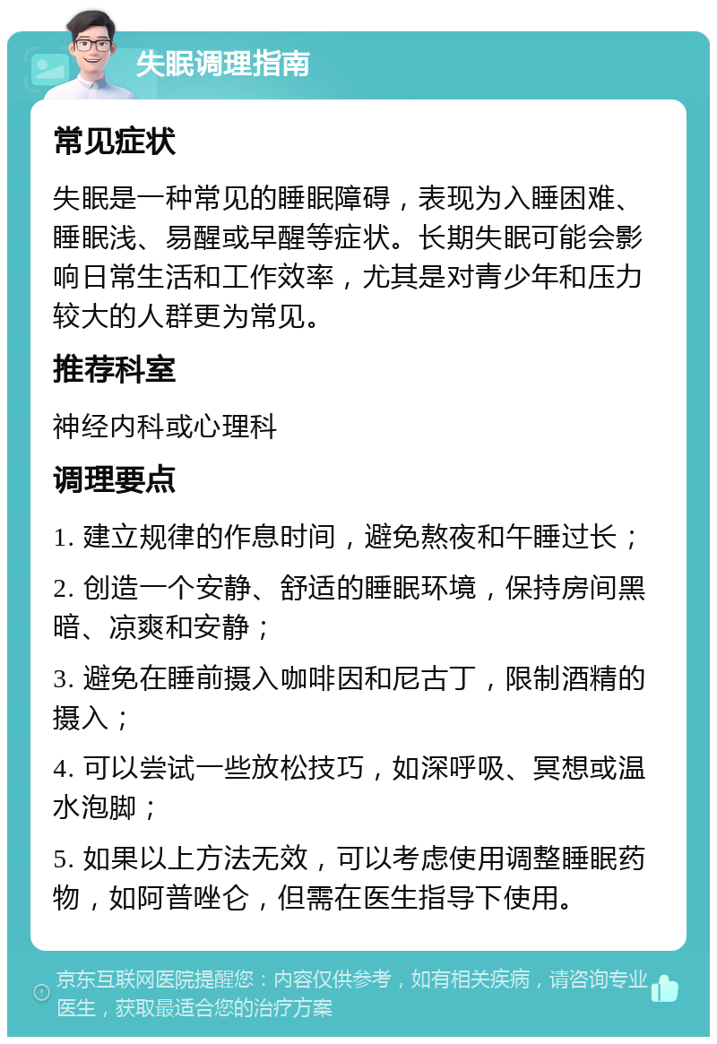 失眠调理指南 常见症状 失眠是一种常见的睡眠障碍，表现为入睡困难、睡眠浅、易醒或早醒等症状。长期失眠可能会影响日常生活和工作效率，尤其是对青少年和压力较大的人群更为常见。 推荐科室 神经内科或心理科 调理要点 1. 建立规律的作息时间，避免熬夜和午睡过长； 2. 创造一个安静、舒适的睡眠环境，保持房间黑暗、凉爽和安静； 3. 避免在睡前摄入咖啡因和尼古丁，限制酒精的摄入； 4. 可以尝试一些放松技巧，如深呼吸、冥想或温水泡脚； 5. 如果以上方法无效，可以考虑使用调整睡眠药物，如阿普唑仑，但需在医生指导下使用。