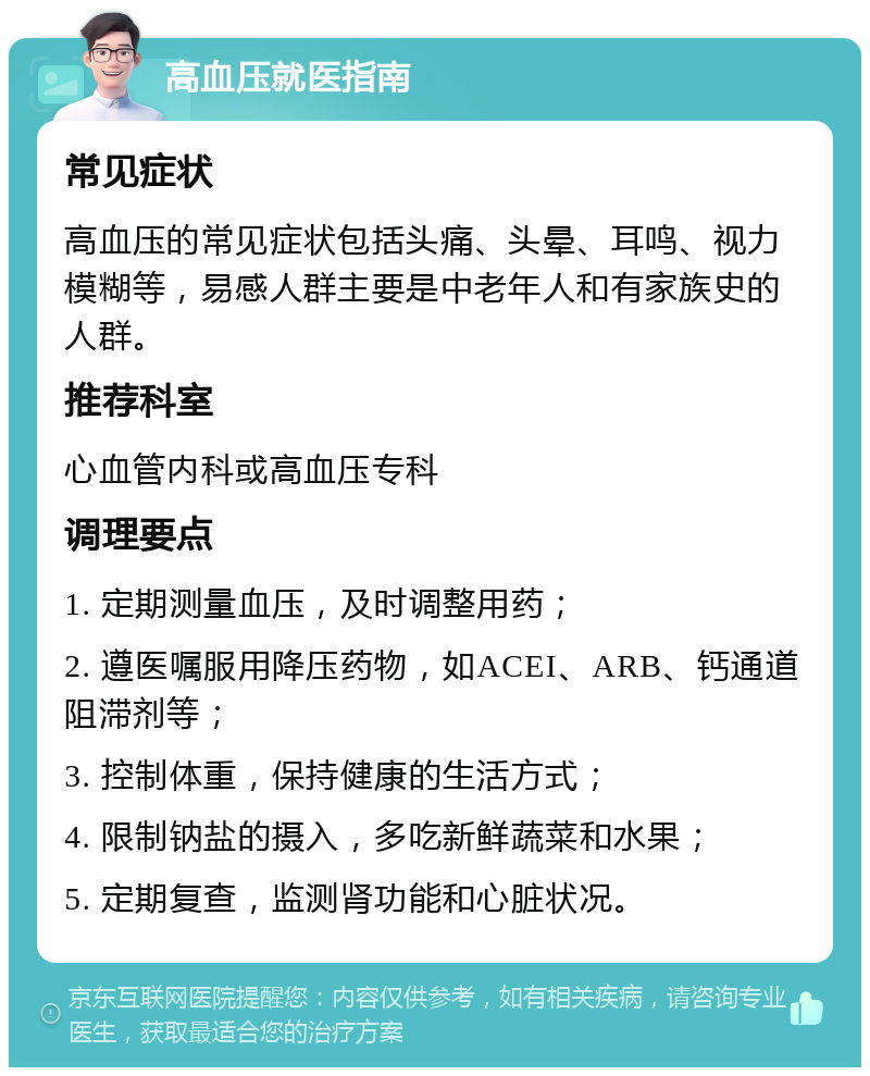 高血压就医指南 常见症状 高血压的常见症状包括头痛、头晕、耳鸣、视力模糊等，易感人群主要是中老年人和有家族史的人群。 推荐科室 心血管内科或高血压专科 调理要点 1. 定期测量血压，及时调整用药； 2. 遵医嘱服用降压药物，如ACEI、ARB、钙通道阻滞剂等； 3. 控制体重，保持健康的生活方式； 4. 限制钠盐的摄入，多吃新鲜蔬菜和水果； 5. 定期复查，监测肾功能和心脏状况。