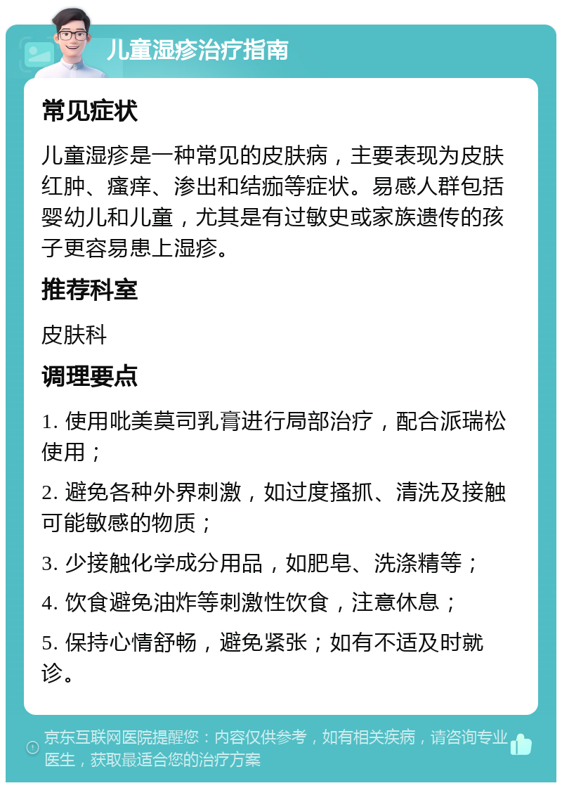 儿童湿疹治疗指南 常见症状 儿童湿疹是一种常见的皮肤病，主要表现为皮肤红肿、瘙痒、渗出和结痂等症状。易感人群包括婴幼儿和儿童，尤其是有过敏史或家族遗传的孩子更容易患上湿疹。 推荐科室 皮肤科 调理要点 1. 使用吡美莫司乳膏进行局部治疗，配合派瑞松使用； 2. 避免各种外界刺激，如过度搔抓、清洗及接触可能敏感的物质； 3. 少接触化学成分用品，如肥皂、洗涤精等； 4. 饮食避免油炸等刺激性饮食，注意休息； 5. 保持心情舒畅，避免紧张；如有不适及时就诊。