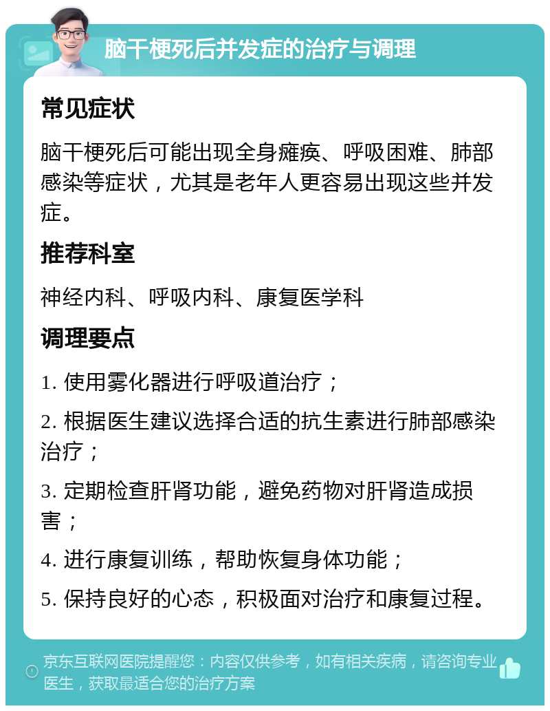 脑干梗死后并发症的治疗与调理 常见症状 脑干梗死后可能出现全身瘫痪、呼吸困难、肺部感染等症状，尤其是老年人更容易出现这些并发症。 推荐科室 神经内科、呼吸内科、康复医学科 调理要点 1. 使用雾化器进行呼吸道治疗； 2. 根据医生建议选择合适的抗生素进行肺部感染治疗； 3. 定期检查肝肾功能，避免药物对肝肾造成损害； 4. 进行康复训练，帮助恢复身体功能； 5. 保持良好的心态，积极面对治疗和康复过程。