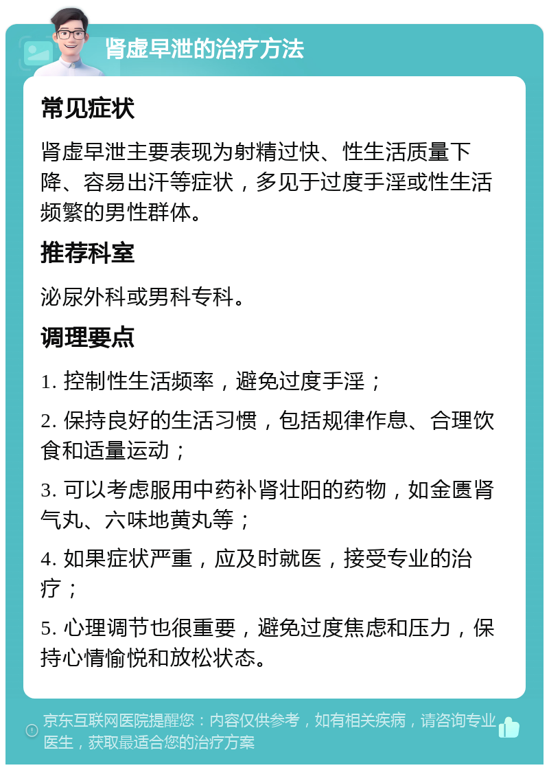 肾虚早泄的治疗方法 常见症状 肾虚早泄主要表现为射精过快、性生活质量下降、容易出汗等症状，多见于过度手淫或性生活频繁的男性群体。 推荐科室 泌尿外科或男科专科。 调理要点 1. 控制性生活频率，避免过度手淫； 2. 保持良好的生活习惯，包括规律作息、合理饮食和适量运动； 3. 可以考虑服用中药补肾壮阳的药物，如金匮肾气丸、六味地黄丸等； 4. 如果症状严重，应及时就医，接受专业的治疗； 5. 心理调节也很重要，避免过度焦虑和压力，保持心情愉悦和放松状态。