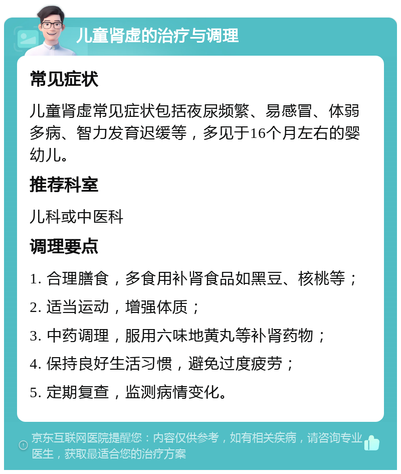 儿童肾虚的治疗与调理 常见症状 儿童肾虚常见症状包括夜尿频繁、易感冒、体弱多病、智力发育迟缓等，多见于16个月左右的婴幼儿。 推荐科室 儿科或中医科 调理要点 1. 合理膳食，多食用补肾食品如黑豆、核桃等； 2. 适当运动，增强体质； 3. 中药调理，服用六味地黄丸等补肾药物； 4. 保持良好生活习惯，避免过度疲劳； 5. 定期复查，监测病情变化。