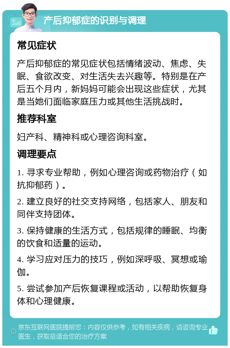 产后抑郁症的识别与调理 常见症状 产后抑郁症的常见症状包括情绪波动、焦虑、失眠、食欲改变、对生活失去兴趣等。特别是在产后五个月内，新妈妈可能会出现这些症状，尤其是当她们面临家庭压力或其他生活挑战时。 推荐科室 妇产科、精神科或心理咨询科室。 调理要点 1. 寻求专业帮助，例如心理咨询或药物治疗（如抗抑郁药）。 2. 建立良好的社交支持网络，包括家人、朋友和同伴支持团体。 3. 保持健康的生活方式，包括规律的睡眠、均衡的饮食和适量的运动。 4. 学习应对压力的技巧，例如深呼吸、冥想或瑜伽。 5. 尝试参加产后恢复课程或活动，以帮助恢复身体和心理健康。