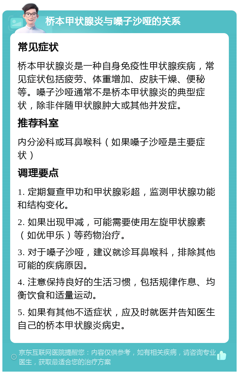 桥本甲状腺炎与嗓子沙哑的关系 常见症状 桥本甲状腺炎是一种自身免疫性甲状腺疾病，常见症状包括疲劳、体重增加、皮肤干燥、便秘等。嗓子沙哑通常不是桥本甲状腺炎的典型症状，除非伴随甲状腺肿大或其他并发症。 推荐科室 内分泌科或耳鼻喉科（如果嗓子沙哑是主要症状） 调理要点 1. 定期复查甲功和甲状腺彩超，监测甲状腺功能和结构变化。 2. 如果出现甲减，可能需要使用左旋甲状腺素（如优甲乐）等药物治疗。 3. 对于嗓子沙哑，建议就诊耳鼻喉科，排除其他可能的疾病原因。 4. 注意保持良好的生活习惯，包括规律作息、均衡饮食和适量运动。 5. 如果有其他不适症状，应及时就医并告知医生自己的桥本甲状腺炎病史。