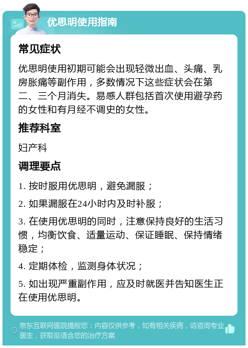 优思明使用指南 常见症状 优思明使用初期可能会出现轻微出血、头痛、乳房胀痛等副作用，多数情况下这些症状会在第二、三个月消失。易感人群包括首次使用避孕药的女性和有月经不调史的女性。 推荐科室 妇产科 调理要点 1. 按时服用优思明，避免漏服； 2. 如果漏服在24小时内及时补服； 3. 在使用优思明的同时，注意保持良好的生活习惯，均衡饮食、适量运动、保证睡眠、保持情绪稳定； 4. 定期体检，监测身体状况； 5. 如出现严重副作用，应及时就医并告知医生正在使用优思明。