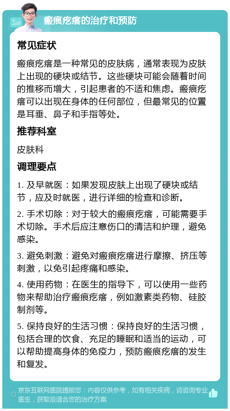 瘢痕疙瘩的治疗和预防 常见症状 瘢痕疙瘩是一种常见的皮肤病，通常表现为皮肤上出现的硬块或结节。这些硬块可能会随着时间的推移而增大，引起患者的不适和焦虑。瘢痕疙瘩可以出现在身体的任何部位，但最常见的位置是耳垂、鼻子和手指等处。 推荐科室 皮肤科 调理要点 1. 及早就医：如果发现皮肤上出现了硬块或结节，应及时就医，进行详细的检查和诊断。 2. 手术切除：对于较大的瘢痕疙瘩，可能需要手术切除。手术后应注意伤口的清洁和护理，避免感染。 3. 避免刺激：避免对瘢痕疙瘩进行摩擦、挤压等刺激，以免引起疼痛和感染。 4. 使用药物：在医生的指导下，可以使用一些药物来帮助治疗瘢痕疙瘩，例如激素类药物、硅胶制剂等。 5. 保持良好的生活习惯：保持良好的生活习惯，包括合理的饮食、充足的睡眠和适当的运动，可以帮助提高身体的免疫力，预防瘢痕疙瘩的发生和复发。