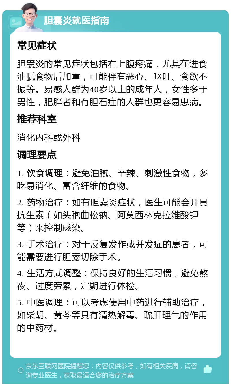 胆囊炎就医指南 常见症状 胆囊炎的常见症状包括右上腹疼痛，尤其在进食油腻食物后加重，可能伴有恶心、呕吐、食欲不振等。易感人群为40岁以上的成年人，女性多于男性，肥胖者和有胆石症的人群也更容易患病。 推荐科室 消化内科或外科 调理要点 1. 饮食调理：避免油腻、辛辣、刺激性食物，多吃易消化、富含纤维的食物。 2. 药物治疗：如有胆囊炎症状，医生可能会开具抗生素（如头孢曲松钠、阿莫西林克拉维酸钾等）来控制感染。 3. 手术治疗：对于反复发作或并发症的患者，可能需要进行胆囊切除手术。 4. 生活方式调整：保持良好的生活习惯，避免熬夜、过度劳累，定期进行体检。 5. 中医调理：可以考虑使用中药进行辅助治疗，如柴胡、黄芩等具有清热解毒、疏肝理气的作用的中药材。